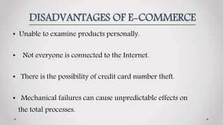 DISADVANTAGES OF E-COMMERCE
• Unable to examine products personally.
• Not everyone is connected to the Internet.
• There is the possibility of credit card number theft.
• Mechanical failures can cause unpredictable effects on
the total processes.
 