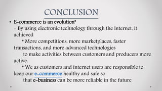 CONCLUSION
• E-commerce is an evolution"
- By using electronic technology through the internet, it
achieved
* More competitions, more marketplaces, faster
transactions, and more advanced technologies
to make activities between customers and producers more
active.
* We as customers and internet users are responsible to
keep our e-commerce healthy and safe so
that e-business can be more reliable in the future
 
