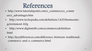 References
• http://www.tutorialspoint.com/e_commerce/e_comm
erce_advantages.htm
• http://www.techopedia.com/definition/1425/businessto-
government-b2g
• http://www.digitsmith.com/ecommercedefinition.
html
• http://keydifferences.com/difference-between-traditional-
commerce-and-e-commerce.html
 