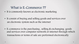 What is E-Commerce ??
• It is commonly known as electronic marketing
• It consist of buying and selling goods and services over
an electronic system such as the internet
• E-commerce is the purchasing , selling & exchanging goods
and services over computer network or internet through which
transactions or terms of sale are performed electronically
 