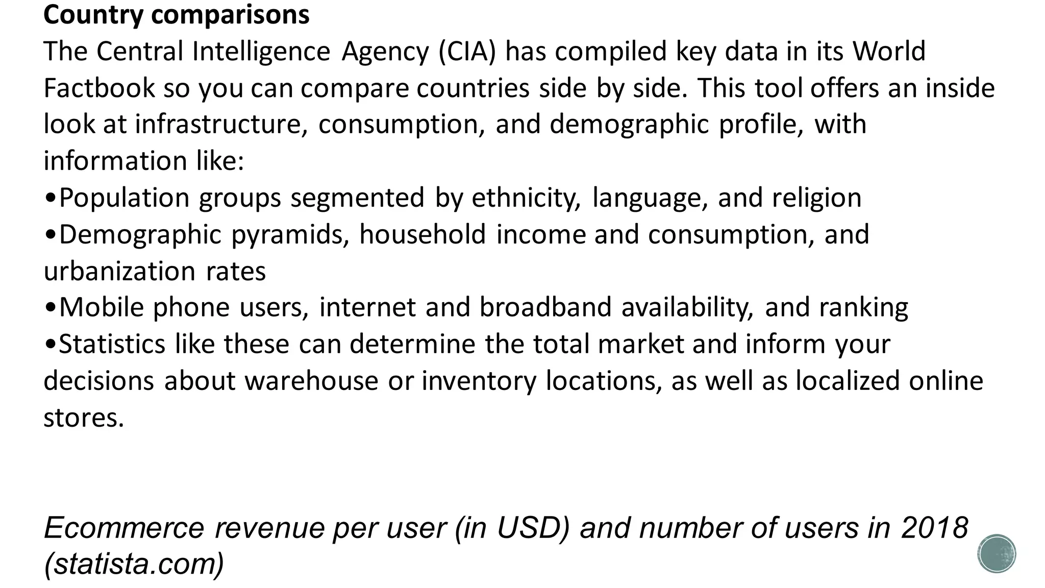 Country comparisons
The Central Intelligence Agency (CIA) has compiled key data in its World
Factbook so you can compare countries side by side. This tool offers an inside
look at infrastructure, consumption, and demographic profile, with
information like:
•Population groups segmented by ethnicity, language, and religion
•Demographic pyramids, household income and consumption, and
urbanization rates
•Mobile phone users, internet and broadband availability, and ranking
•Statistics like these can determine the total market and inform your
decisions about warehouse or inventory locations, as well as localized online
stores.
Ecommerce revenue per user (in USD) and number of users in 2018
(statista.com)
 