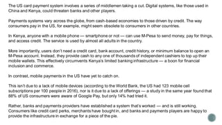 The US card payment system involves a series of middlemen taking a cut. Digital systems, like those used in
China and Kenya, could threaten banks and other players.
Payments systems vary across the globe, from cash-based economies to those driven by credit. The way
consumers pay in the US, for example, might seem obsolete to consumers in other countries.
In Kenya, anyone with a mobile phone — smartphone or not — can use M-Pesa to send money, pay for things,
and access credit. The service is used by almost all adults in the country.
More importantly, users don’t need a credit card, bank account, credit history, or minimum balance to open an
M-Pesa account. Instead, they provide cash to any one of thousands of independent cashiers to top up their
mobile wallets. This effectively circumvents Kenya’s limited banking infrastructure — a boon for financial
inclusion and commerce.
In contrast, mobile payments in the US have yet to catch on.
This isn’t due to a lack of mobile devices (according to the World Bank, the US had 123 mobile cell
subscriptions per 100 people in 2016), nor is it due to a lack of offerings — a study in the same year found that
88% of US consumers were aware of Google Pay, but only 14% had tried it.
Rather, banks and payments providers have established a system that’s worked — and is still working.
Consumers like credit card perks, merchants have bought in, and banks and payments players are happy to
provide the infrastructure in exchange for a piece of the pie.
 