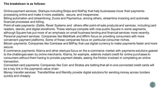 The breakdown is as follows:
Online payment services: Startups including Stripe and WePay that help businesses move their payments-
processing online and make it more available, secure, and inexpensive.
Billing automation and streamlining: Zuora and Paymentus, among others, streamline invoicing and automate
financial processes and billing.
Point-of-sale payments: iZettle, Revel Systems and others offer point-of-sale products and services, including card
readers, stands, and digital storefronts. These startups compete with now-public Square in some segments,
although Square has put more of an emphasis on small business lending and financial services more recently.
Personal payment services: Companies like MobiKwik and Affirm focus on providing consumers with more
convenient payment platforms. Some of these companies focus on particular consumer niches.
Bitcoin payments: Companies like Coinbase and BitPay that use digital currency to make payments faster and more
secure.
E-commerce payments: Klarna and other startups focus on the e-commerce market with payments solutions geared
to the challenges seen by online merchants. Klarna, for example, extends instant credit for online purchases to
consumers without them having to provide payment details, easing the friction involved in completing an online
transaction.
Connected card payments: Companies like Coin and Stratos are betting that all-in-one connected credit cards will
be a key link in the payments value chain.
Money transfer services: TransferWise and Remitly provide digital solutions for sending money across borders
quickly and cheaply.
 