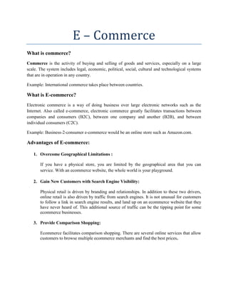 E – Commerce
What is commerce?
Commerce is the activity of buying and selling of goods and services, especially on a large
scale. The system includes legal, economic, political, social, cultural and technological systems
that are in operation in any country.
Example: International commerce takes place between countries.
What is E-commerce?
Electronic commerce is a way of doing business over large electronic networks such as the
Internet. Also called e-commerce, electronic commerce greatly facilitates transactions between
companies and consumers (B2C), between one company and another (B2B), and between
individual consumers (C2C).
Example: Business-2-consumer e-commerce would be an online store such as Amazon.com.
Advantages of E-commerce:
1. Overcome Geographical Limitations :
If you have a physical store, you are limited by the geographical area that you can
service. With an ecommerce website, the whole world is your playground.
2. Gain New Customers with Search Engine Visibility:
Physical retail is driven by branding and relationships. In addition to these two drivers,
online retail is also driven by traffic from search engines. It is not unusual for customers
to follow a link in search engine results, and land up on an ecommerce website that they
have never heard of. This additional source of traffic can be the tipping point for some
ecommerce businesses.
3. Provide Comparison Shopping:
Ecommerce facilitates comparison shopping. There are several online services that allow
customers to browse multiple ecommerce merchants and find the best prices.
 