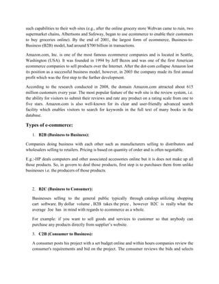 such capabilities to their web sites (e.g., after the online grocery store Webvan came to ruin, two
supermarket chains, Albertsons and Safeway, began to use ecommerce to enable their customers
to buy groceries online). By the end of 2001, the largest form of ecommerce, Business-to-
Business (B2B) model, had around $700 billion in transactions.
Amazon.com, Inc. is one of the most famous ecommerce companies and is located in Seattle,
Washington (USA). It was founded in 1994 by Jeff Bezos and was one of the first American
ecommerce companies to sell products over the Internet. After the dot-com collapse Amazon lost
its position as a successful business model, however, in 2003 the company made its first annual
profit which was the first step to the further development.
According to the research conducted in 2008, the domain Amazon.com attracted about 615
million customers every year. The most popular feature of the web site is the review system, i.e.
the ability for visitors to submit their reviews and rate any product on a rating scale from one to
five stars. Amazon.com is also well-known for its clear and user-friendly advanced search
facility which enables visitors to search for keywords in the full text of many books in the
database.
Types of e-commerce:
1. B2B (Business to Business):
Companies doing business with each other such as manufacturers selling to distributors and
wholesalers selling to retailers. Pricing is based on quantity of order and is often negotiable.
E.g.:-HP deals computers and other associated accessories online but it is does not make up all
those products. So, in govern to deal those products, first step is to purchases them from unlike
businesses i.e. the producers of those products.
2. B2C (Business to Consumer):
Businesses selling to the general public typically through catalogs utilizing shopping
cart software. By dollar volume , B2B takes the prize , however B2C is really what the
average Joe has in mind with regards to ecommerce as a whole.
For example: if you want to sell goods and services to customer so that anybody can
purchase any products directly from supplier’s website.
3. C2B (Consumer to Business):
A consumer posts his project with a set budget online and within hours companies review the
consumer's requirements and bid on the project. The consumer reviews the bids and selects
 