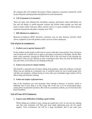 the company that will complete the project. Elance empowers consumers around the world
by providing the meeting ground and platform for such transactions.
4. C2C (Consumer to Consumer):
There are many sites offering free classifieds, auctions, and forums where individuals can
buy and sell thanks to online payment systems like PayPal where people can send and
receive money online with ease. eBay's auction service is a great example of where person-
to-person transactions take place everyday since 1995.
5. B2E (Business to employees ) :
Business-to-employee (B2E) electronic commerce uses an intra business network which
allows companies to provide products and/or services to their employees.
List of pros in ecommerce:
1. It allows you to operate business 24/7.
In this modern world, people would want to receive what they want anytime. Now, having to
wait for hours for a certain store to open is not always convenient or desirable. On the other
hand, when customers cruising the World Wide Web in the wee hours of the morning are
interested in what you are offering on your e-commerce store, they can click the button and
buy your items, even while you are sleeping on the job.
2. It gives you access to a larger market.
This benefit is especially true for those selling niche products, where the audience is limited.
When you are running an e-commerce site, it would be easier for you to reach people who
will like your products, without having to worry that your immediate target market will be
able to keep your business running.
3. It does not require a physical store.
One of the limitations you will encounter when starting a business is location, which is
definitely true if your shop is on the wrong side of the city or in an inconvenient place,
cutting down on potential customers. But with an e-commerce website, you will not have this
kind of problem.
List of Cons of E-Commerce
1. It poses some difficulties in finding a good website.
While setting up a website is easy, setting up a good one is not. As you can see, making
sure that your customers will find your store needs optimizing your site for search
engines. Your e-commerce site will be a huge investment, and if you want your
 