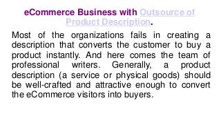 eCommerce Business with Outsource of
Product Description.
Most of the organizations fails in creating a
description that converts the customer to buy a
product instantly. And here comes the team of
professional writers. Generally, a product
description (a service or physical goods) should
be well-crafted and attractive enough to convert
the eCommerce visitors into buyers.
 