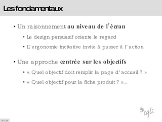 Les fondamentaux Un raisonnement  au niveau de l’écran Le design persuasif oriente le regard  L’ergonomie incitative invite à passer à l’action Une approche  centrée sur les objectifs « Quel objectif doit remplir la page d’accueil ? » « Quel objectif pour la fiche produit ? »… 