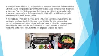 A principio de los años 1970, aparecieron las primeras relaciones comerciales que
utilizaban una computadora para transmitir datos, tales como órdenes de compra
y facturas. Este tipo de intercambio de información, si bien no estandarizado,
trajo aparejadas mejoras de los procesos de fabricación en el ámbito privado,
entre empresas de un mismo sector.
A mediados de 1980, con la ayuda de la televisión, surgió una nueva forma de
venta por catálogo, también llamada venta directa. De esta manera, los
productos son mostrados con mayor realismo, y con la dinámica de que pueden
ser exhibidos resaltando sus características. La venta directa se concreta
mediante un teléfono y usualmente con pagos de tarjetas de crédito.
 