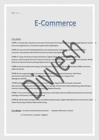 1 | P a g e
SYLLABUS
UNIT-1:Introduction,ElectronicCommerce Framework,the Anatomyof E-Commerceapplications,E-Commerce
Consumerapplications,E-Commerce organizationapplications.
UNIT-2: ConsumerOrientedApplications,mercantile processmodels,mercantile modelsfromthe
consumer’sperspective,Mercantilefromthe merchant’sperspective.
UNIT-3: Typesof ElectronicPaymentSystems,Digital Token-BasedElectronicPayment
Systems,SmartCards& ElectronicPaymentSystems,CreditCard- BasedElectronicPaymentSystems,Risk&
ElectronicPaymentSystems,DesigningElectronicPaymentSystems.
UNIT-4: ElectronicDataInterchange,EDIApplicationsinBusiness,EDIimplementation,MIME,and value
addednetworks.
UNIT-5: IntraorganizationalE-Commerce,Macroforcesand Internal Commerce,Workflow
automationandCoordination,CustomizationandInternal Commerce,SupplyChain
Management(SCM).
UNIT-6:Makinga businesscase fora DocumentLibrary,Digital documenttypes,Corporate
Data warehouses,AdvertisingandMarketing,the new age of InformationBasedMarketing,Advertisingon
Internet,chartingthe Online marketingprocess,MarketResearch.
UNIT-7: Consumer SearchandResource Discovery,informationsearchandRetrieval,Electroniccommerce
catalogsor directories,InformationFiltering.
UNIT-8: MultimediaandDigital video,KeyMultimediaconcepts,Digital Video&ElectronicCommerce,Desktop
VideoProcessing,DesktopVideoConferencing.
Text Books: 1.Frontiersof electroniccommerce – Kalakota,Whinston,Pearson
2. E-Commerce,S.Jaiswal–Galgotia
 
