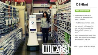 12CONFIDENTIAL
• OSHbot works as a retail
assistant in downtown San
Jose, California
• 5-foot-tall autonomous robot
• just recently celebrated his
one-year anniversary at the
store, which is owned by
Lowe’s
• help customers find items they
need, and help store managers
with inventory tracking
https://youtu.be/W-RKAjP1DtA
KEY HIGHLIGHTS
OSHbot
 