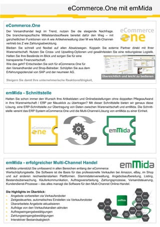 eCommerce.One
eCommerce.One mit emMida
Der Versandhandel liegt im Trend, nutzen Sie die steigende Nachfrage.
Die branchenspezifische Mittelstandssoftware bereitet dafür den Weg – mit
ganzheitlichen Funktionen von A wie Artikelverwaltung über M wie Multi-Channel-
vertrieb bis Z wie Zahlungsabwicklung.
Bleiben Sie schnell und flexibel auf allen Absatzwegen. Koppeln Sie externe Partner direkt mit Ihrer
Warenwirtschaft. Nutzen Sie Cross- und Upselling-Optionen und gewährleisten Sie eine reibungslose Logistik.
Halten Sie Ihre Bestände im Blick und sorgen Sie für eine
transparente Finanzwirtschaft.
Wie das geht? Entscheiden Sie sich für eCommerce.One für
den Versandhandel und Shop-Betreiber. Schöpfen Sie aus dem
Erfahrungspotenzial von SAP und der neumeier AG.
Steigern Sie damit Ihre unternehmerische Reaktionsfähigkeit,
Übersichtlich und leicht zu bedienen
emMida - erfolgreicher Multi-Channel Handel
emMida unterstützt Sie umfassend in allen Bereichen entlang der eCommerce
Wertschöpfungskette. Die Software ist die Basis für das professionelle Verkaufen bei Amazon, eBay, im Shop
und auf anderen reichweitenstarken Plattformen. Stammdatenverwaltung, Angebotsaufbereitung, Listing,
Bestandsüberwachung, Käuferkommunikation, Auftragsverarbeitung, Zahlungsprozesse, Versandsteuerung,
Kundendienst-Prozesse – das alles managt die Software für den Multi-Channel Online-Handel.
Die Highlights im Überblick:
· Angebote vorbereiten via Verkaufsroboter
· Zeitgesteuertes, automatisches Einstellen via Verkaufsroboter
· Überarbeitete Angebote aktualisieren
· Aufträge von den Verkaufskanälen abholen
· Auftragseingangsbestätigungen
· Zahlungseingangsbestätigungen
· Interaktiver Bestandsabgleich
emMida - Schnittstelle
Hatten Sie schon immer den Wunsch Ihre Artikeldaten und Onlinebestellungen ohne doppelten Pflegeaufwand
in Ihre Warenwirtschaft / ERP per Mausklick zu übertragen? Mit dieser Schnittstelle bieten wir genaus diese
Lösung, eine ERP-Schnittstelle zur Übertragung von Daten zwischen Warenwirtschaft und emMida. Die Schnitt-
stelle vereint das ERP System eCommerce.One und die Multi-Channel-Lösung von emMida zu einer Einheit.
 