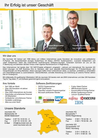 Thomas Neumeier
Gepr. Datenschutzbeauftragter (FH)
Josef Braunrieder
Technikleiter
Ihr Erfolg ist unser Geschäft
Ihre Vorteile
· Seit 1996 am Markt
· Über 200 Kanzleien mit aktiver
Betreuung
· Über 2000 Unternehmen als Kunden
· Geschultes und erfahrenes Personal
(45 Mitarbeiter)
· Verlässlicher und erfahrener Partner
· Hersteller unabhängig
· Alles aus einer Hand
Unsere Standorte
neumeier AG
Marktstraße 29
84066 Mallersdorf
Telefon
Fax
E-Mail
0 87 72 / 8 03 53 - 0
0 87 72 / 8 03 53 - 29
info@neumeier-edv.de
www.neumeier-edv.de
neumeier AG
Benzstraße 7
93053 Regensburg
Telefon
Fax
0 941 / 78 52 56 - 0
0 941 / 78 52 56 - 29
Software-Zertifizierungen
· DATEV Systempartner
· SAP Gold-Partner
· Geprüfter Lexware Programmpartner
· Microsoft zertifizierter Händler
· Fujitsu Select Partner
· IBM Business Partner
· Kyocera-Mita KYOchap-Partner
· Brother Systemhaus-Partner
· Lancom Qualified-Partner
Wir über uns
Die neumeier AG betreut seit 1996 kleine und mittlere Unternehmen sowie Kanzleien als innovativer und verlässlicher
IT-Partner. Als deutschlandweit einziges Systemhaus mit Status »DATEV Systempartner«, »Lexware Goldpartner« und
»SAP Goldpartner« liefert das Unternehmen kaufmännische Software-Lösungen. Außerdem kümmern wir uns um die
IT-Betreuung und betreiben darüber hinaus unser eigenes Rechenzentrum in Regensburg.
Das Unternehmen hat bereits über 130 SAP-Projekte erfolgreich umgesetzt - national und international. Die neumeier AG
bietet Lösungen mit SAP Business One im Standard, aber auch spezielle Branchenlösungen für IT-Systemhäuser, den
Versandhandel und Shop-Betreiber. Diese Lösungen helfen Ihrem Unternehmen dabei, zu wachsen, profitabel zu wirtschaften
und Geschäftsprozesse zu automatisieren. Übersichtlichkeit, schnelle Abwicklung und Anbindung an externe Partner stehen
hier im Vordergrund.
Mit mittlerweile 45 qualifizierten Mitarbeitern hilft die neumeier AG bereits mehr als 2000 Unternehmen und über 200 Kanzleien
Tag für Tag dabei, IT und Software gewinnbringend einzusetzen.
neumeier AG
Donaustraße 107
90451 Nürnberg
Telefon
Fax
0 911 / 9 68 35 - 0
0 911 / 9 68 35 - 55
 