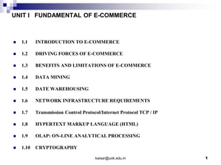 UNIT I FUNDAMENTAL OF E-COMMERCE
 1.1 INTRODUCTION TO E-COMMERCE
 1.2 DRIVING FORCES OF E-COMMERCE
 1.3 BENEFITS AND LIMITATIONS OF E-COMMERCE
 1.4 DATA MINING
 1.5 DATE WAREHOUSING
 1.6 NETWORK INFRASTRUCTURE REQUIREMENTS
 1.7 Transmission Control Protocol/Internet Protocol TCP / IP
 1.8 HYPERTEXT MARKUP LANGUAGE (HTML)
 1.9 OLAP: ON-LINE ANALYTICAL PROCESSING
 1.10 CRYPTOGRAPHY
kaisar@uok.edu.in 1
 