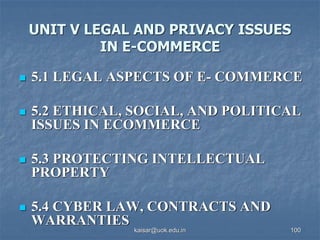 UNIT V LEGAL AND PRIVACY ISSUES
IN E-COMMERCE
 5.1 LEGAL ASPECTS OF E- COMMERCE
 5.2 ETHICAL, SOCIAL, AND POLITICAL
ISSUES IN ECOMMERCE
 5.3 PROTECTING INTELLECTUAL
PROPERTY
 5.4 CYBER LAW, CONTRACTS AND
WARRANTIES
kaisar@uok.edu.in 100
 