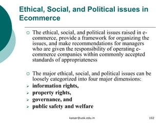 Ethical, Social, and Political issues in
Ecommerce
 The ethical, social, and political issues raised in e-
commerce, provide a framework for organizing the
issues, and make recommendations for managers
who are given the responsibility of operating e-
commerce companies within commonly accepted
standards of appropriateness
 The major ethical, social, and political issues can be
loosely categorized into four major dimensions:
 information rights,
 property rights,
 governance, and
 public safety and welfare
kaisar@uok.edu.in 102
 