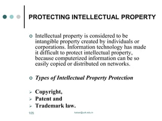 PROTECTING INTELLECTUAL PROPERTY
 Intellectual property is considered to be
intangible property created by individuals or
corporations. Information technology has made
it difficult to protect intellectual property,
because computerized information can be so
easily copied or distributed on networks.
 Types of Intellectual Property Protection
 Copyright,
 Patent and
 Trademark law.
kaisar@uok.edu.in
105
 