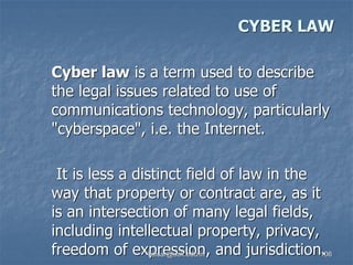 CYBER LAW
Cyber law is a term used to describe
the legal issues related to use of
communications technology, particularly
"cyberspace", i.e. the Internet.
It is less a distinct field of law in the
way that property or contract are, as it
is an intersection of many legal fields,
including intellectual property, privacy,
freedom of expression, and jurisdiction.
kaisar@uok.edu.in 106
 