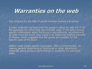 Warranties on the web
Any contract for the sale of goods includes implied warranties.
A seller implicitly warrants that the goods it offers for sale are fit for
the purposes for which they are normally used. If the seller knows
specific information about the buyer’s requirements, acceptance of
an offer from the buyer may result in an additional implied warranty
of fitness, which suggests that the goods are suitable for the
specific uses of the buyer.
Sellers could create explicit warranties, often unintentionally, by
making general statements in brochures or other advertising
materials about product performance or suitability for particular
tasks.
kaisar@uok.edu.in 108
 