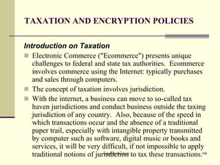 TAXATION AND ENCRYPTION POLICIES
Introduction on Taxation
 Electronic Commerce ("Ecommerce") presents unique
challenges to federal and state tax authorities. Ecommerce
involves commerce using the Internet: typically purchases
and sales through computers.
 The concept of taxation involves jurisdiction.
 With the internet, a business can move to so-called tax
haven jurisdictions and conduct business outside the taxing
jurisdiction of any country. Also, because of the speed in
which transactions occur and the absence of a traditional
paper trail, especially with intangible property transmitted
by computer such as software, digital music or books and
services, it will be very difficult, if not impossible to apply
traditional notions of jurisdiction to tax these transactions.
kaisar@uok.edu.in 109
 
