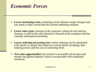  Lower marketing costs: marketing on the Internet maybe cheaper and
can reach a wider crowd than the normal marketing medium.
 Lower sales costs: increase in the customer volume do not need an
increase in staff as the sales function is housed in the computer and has
virtually unlimited accessibility
 Lower ordering processing cost: online ordering can be automated
with checks to ensure that orders are correct before accepting, thus
reducing errors and the cost of correcting them.
 New sales opportunities: the website is accessible all the time and
reaches the global audience which is not possible with traditional
storefront.
Economic Forces
kaisar@uok.edu.in 11
 