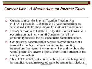 Current Law - A Moratorium on Internet Taxes
 Currently, under the Internet Taxation Freedom Act
("ITFA"), passed in 1988 there is a 3-year moratorium on
federal and state taxation imposed on internet transactions.
 ITFA's purpose is to halt the rush by states to tax transactions
occurring on the internet until Congress has had the
opportunity to study the issue and make recommendations.
 Congress was concerned that because internet transactions
involved a number of computers and routers, routing
transactions throughout the country and even throughout the
world, potentially dozens of jurisdictions could attempt to tax
a single transaction.
 Thus, ITFA would protect internet business from being taxed
in complicated and unexpected ways by remote jurisdictions.
kaisar@uok.edu.in 110
 