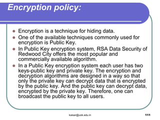 Encryption policy:
 Encryption is a technique for hiding data.
 One of the available techniques commonly used for
encryption is Public Key.
 In Public Key encryption system, RSA Data Security of
Redwood City offers the most popular and
commercially available algorithm.
 In a Public Key encryption system each user has two
keys-public key and private key. The encryption and
decryption algorithms are designed in a way so that
only the private key can decrypt data that is encrypted
by the public key. And the public key can decrypt data,
encrypted by the private key. Therefore, one can
broadcast the public key to all users.
kaisar@uok.edu.in 111
 