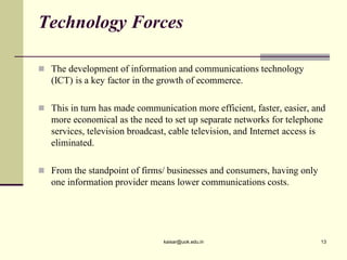 Technology Forces
 The development of information and communications technology
(ICT) is a key factor in the growth of ecommerce.
 This in turn has made communication more efficient, faster, easier, and
more economical as the need to set up separate networks for telephone
services, television broadcast, cable television, and Internet access is
eliminated.
 From the standpoint of firms/ businesses and consumers, having only
one information provider means lower communications costs.
kaisar@uok.edu.in 13
 