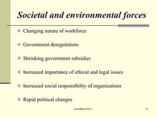 Societal and environmental forces
 Changing nature of workforce
 Government deregulations
 Shrinking government subsidies
 Increased importance of ethical and legal issues
 Increased social responsibility of organizations
 Rapid political changes
kaisar@uok.edu.in 14
 