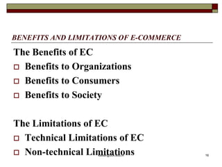 BENEFITS AND LIMITATIONS OF E-COMMERCE
The Benefits of EC
 Benefits to Organizations
 Benefits to Consumers
 Benefits to Society
The Limitations of EC
 Technical Limitations of EC
 Non-technical Limitations
kaisar@uok.edu.in 16
 