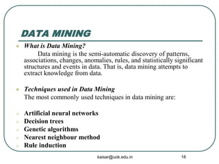 DATA MINING
 What is Data Mining?
Data mining is the semi-automatic discovery of patterns,
associations, changes, anomalies, rules, and statistically significant
structures and events in data. That is, data mining attempts to
extract knowledge from data.
 Techniques used in Data Mining
The most commonly used techniques in data mining are:
 Artificial neural networks
 Decision trees
 Genetic algorithms
 Nearest neighbour method
 Rule induction
kaisar@uok.edu.in 18
 