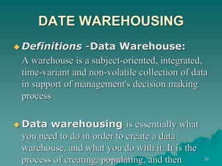DATE WAREHOUSING
 Definitions -Data Warehouse:
A warehouse is a subject-oriented, integrated,
time-variant and non-volatile collection of data
in support of management's decision making
process
 Data warehousing is essentially what
you need to do in order to create a data
warehouse, and what you do with it. It is the
process of creating, populating, and then
kaisar@uok.edu.in 20
 