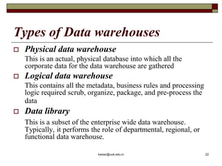 Types of Data warehouses
 Physical data warehouse
This is an actual, physical database into which all the
corporate data for the data warehouse are gathered
 Logical data warehouse
This contains all the metadata, business rules and processing
logic required scrub, organize, package, and pre-process the
data
 Data library
This is a subset of the enterprise wide data warehouse.
Typically, it performs the role of departmental, regional, or
functional data warehouse.
kaisar@uok.edu.in 22
 