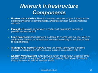 Network Infrastructure
Components
 Routers and switches:Routers connect networks of your infrastructure,
enabling systems to communicate. switches connect systems within a
network
 Firewalls:Firewalls sit between a router and application servers to
provide access control
 Load balancers:load balancers to distribute overall load on your Web or
application servers, or to distribute demand according to the kind of task
to be performed.
 Storage Area Network (SAN):SANs are being deployed so that the
storage is independent of the servers used in conjunction with it.
 Domain Name System DNS:Servers which make heavy usage of DNS
queries should be equipped with a local caching DNS server to reduce
lookup latency as well as network traffic.
kaisar@uok.edu.in 25
 
