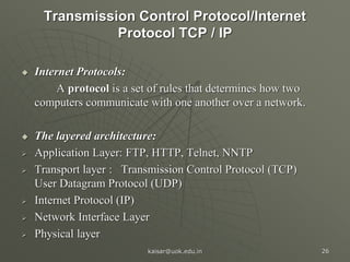 Transmission Control Protocol/Internet
Protocol TCP / IP
 Internet Protocols:
A protocol is a set of rules that determines how two
computers communicate with one another over a network.
 The layered architecture:
 Application Layer: FTP, HTTP, Telnet, NNTP
 Transport layer : Transmission Control Protocol (TCP)
User Datagram Protocol (UDP)
 Internet Protocol (IP)
 Network Interface Layer
 Physical layer
kaisar@uok.edu.in 26
 