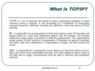 What is TCP/IP?
 TCP/IP is a set of protocols developed to allow cooperating computers to share
resources across a network. It was developed by a community of researchers
centered around the ARPAnet. Certainly the ARPAnet is the best- known TCP/IP
network.
 IP - is responsible for moving packet of data from node to node. IP forwards each
packet based on a four byte destination address (the IP number). The Internet
authorities assign ranges of numbers to different organizations. The organizations
assign groups of their numbers to departments. IP operates on gateway machines
that move data from department to organization to region and then around the
world.
 TCP - is responsible for verifying the correct delivery of data from client to server.
Data can be lost in the intermediate network. TCP adds support to detect errors or
lost data and to trigger retransmission until the data is correctly and completely
received.
kaisar@uok.edu.in 27
 