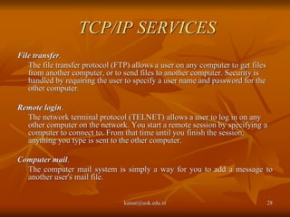 TCP/IP SERVICES
File transfer.
The file transfer protocol (FTP) allows a user on any computer to get files
from another computer, or to send files to another computer. Security is
handled by requiring the user to specify a user name and password for the
other computer.
Remote login.
The network terminal protocol (TELNET) allows a user to log in on any
other computer on the network. You start a remote session by specifying a
computer to connect to. From that time until you finish the session,
anything you type is sent to the other computer.
Computer mail.
The computer mail system is simply a way for you to add a message to
another user's mail file.
kaisar@uok.edu.in 28
 