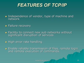 FEATURES OF TCP/IP
 Independence of vendor, type of machine and
network
 Failure recovery
 Facility to connect new sub networks without
significant disruption of services
 High error rate handling
 Enable reliable transmission of files, remote login
and remote execution of commands.
kaisar@uok.edu.in 29
 