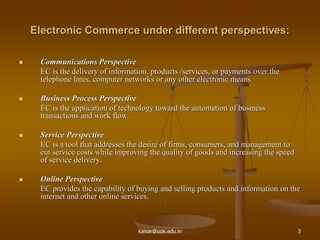 Electronic Commerce under different perspectives:
 Communications Perspective
EC is the delivery of information, products /services, or payments over the
telephone lines, computer networks or any other electronic means.
 Business Process Perspective
EC is the application of technology toward the automation of business
transactions and work flow.
 Service Perspective
EC is a tool that addresses the desire of firms, consumers, and management to
cut service costs while improving the quality of goods and increasing the speed
of service delivery.
 Online Perspective
EC provides the capability of buying and selling products and information on the
internet and other online services.
kaisar@uok.edu.in 3
 