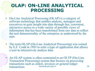 OLAP: ON-LINE ANALYTICAL
PROCESSING
• On-Line Analytical Processing (OLAP) is a category of
software technology that enables analysts, managers and
executives to gain insight into data through fast, consistent,
interactive access to a wide variety of possible views of
information that has been transformed from raw data to reflect
the real dimensionality of the enterprise as understood by the
user.
• The term OLAP (On-Line Analytical Processing) was coined
by E.F. Codd in 1993 to refer a type of application that allows
a user to interactively analyze data.
• An OLAP system is often contrasted to an OLTP (On-Line
Transaction Processing) system that focuses on processing
transactions such as orders, invoices or general ledger
transactions. kaisar@uok.edu.in 32
 