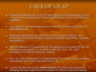 USES OF OLAP
 Finance departments use OLAP for applications such as budgeting, activity
– based costing (allocations), financial performance analysis, and financial
modelling.
 Sales analysis and forecasting are two of the OLAP applications found in
sales departments.
 Marketing departments use OLAP for market research analysis, sales
forecasting, promotions analysis, customer analysis, and market / customer
segmentation..
 The key indicator of a successful OLAP application is its ability to provide
information, as needed, i.e., its ability to provide “just – in - time”
information for effective decision- making.
 Just – in – time information is computed data that usually reflects complex
relationships and is often calculated on the fly.
 A truly flexible data model ensures that OLAP systems can respond to
changing business requirements as needed for effective decision making.
kaisar@uok.edu.in 33
 