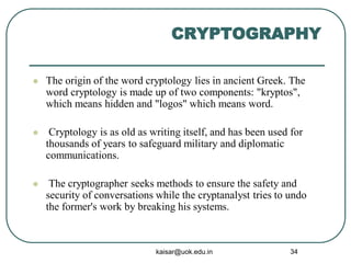 CRYPTOGRAPHY
 The origin of the word cryptology lies in ancient Greek. The
word cryptology is made up of two components: "kryptos",
which means hidden and "logos" which means word.
 Cryptology is as old as writing itself, and has been used for
thousands of years to safeguard military and diplomatic
communications.
 The cryptographer seeks methods to ensure the safety and
security of conversations while the cryptanalyst tries to undo
the former's work by breaking his systems.
kaisar@uok.edu.in 34
 