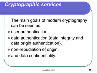 Cryptographic services
The main goals of modern cryptography
can be seen as:
 user authentication,
 data authentication (data integrity and
data origin authentication),
 non-repudiation of origin,
 and data confidentiality.
kaisar@uok.edu.in 35
 