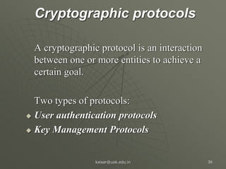 Cryptographic protocols
A cryptographic protocol is an interaction
between one or more entities to achieve a
certain goal.
Two types of protocols:
 User authentication protocols
 Key Management Protocols
kaisar@uok.edu.in 36
 