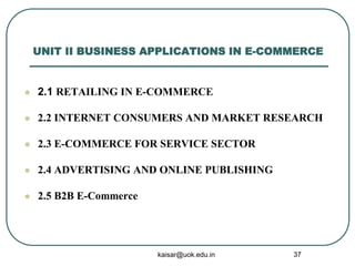 UNIT II BUSINESS APPLICATIONS IN E-COMMERCE
 2.1 RETAILING IN E-COMMERCE
 2.2 INTERNET CONSUMERS AND MARKET RESEARCH
 2.3 E-COMMERCE FOR SERVICE SECTOR
 2.4 ADVERTISING AND ONLINE PUBLISHING
 2.5 B2B E-Commerce
kaisar@uok.edu.in 37
 