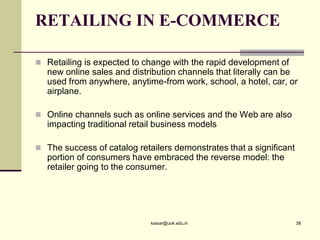 RETAILING IN E-COMMERCE
 Retailing is expected to change with the rapid development of
new online sales and distribution channels that literally can be
used from anywhere, anytime-from work, school, a hotel, car, or
airplane.
 Online channels such as online services and the Web are also
impacting traditional retail business models
 The success of catalog retailers demonstrates that a significant
portion of consumers have embraced the reverse model: the
retailer going to the consumer.
kaisar@uok.edu.in 38
 