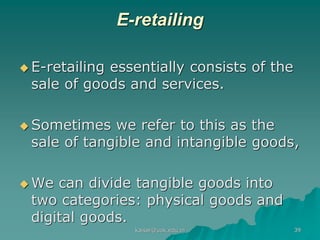 E-retailing
 E-retailing essentially consists of the
sale of goods and services.
 Sometimes we refer to this as the
sale of tangible and intangible goods,
 We can divide tangible goods into
two categories: physical goods and
digital goods.
kaisar@uok.edu.in 39
 