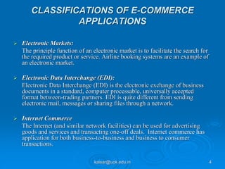 CLASSIFICATIONS OF E-COMMERCE
APPLICATIONS
 Electronic Markets:
The principle function of an electronic market is to facilitate the search for
the required product or service. Airline booking systems are an example of
an electronic market.
 Electronic Data Interchange (EDI):
Electronic Data Interchange (EDI) is the electronic exchange of business
documents in a standard, computer processable, universally accepted
format between-trading partners. EDI is quite different from sending
electronic mail, messages or sharing files through a network.
 Internet Commerce
The Internet (and similar network facilities) can be used for advertising
goods and services and transacting one-off deals. Internet commerce has
application for both business-to-business and business to consumer
transactions.
kaisar@uok.edu.in 4
 