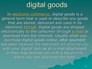 digital goods
In electronic commerce, digital goods is a
general term that is used to describe any goods
that are stored, delivered and used in its
electronic format. Digital goods are shipped
electronically to the consumer through e-mail or
download from the Internet. Usually when you
purchase digital goods online, after payment
has been received the merchant will provide you
with your digital item as an e-mail attachment
or they may provide you with a secure link
where you can download the item.
kaisar@uok.edu.in 40
 