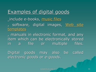 Examples of digital goods
include e-books, music files
, software, digital images, Web site
templates
, manuals in electronic format, and any
item which can be electronically stored
in a file or multiple files.
Digital goods may also be called
electronic goods or e-goods.
kaisar@uok.edu.in 41
 